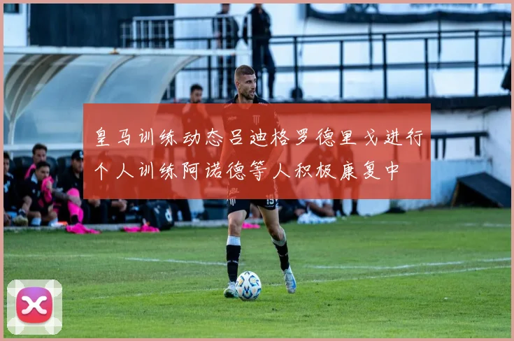 皇马训练动态吕迪格罗德里戈进行个人训练阿诺德等人积极康复中