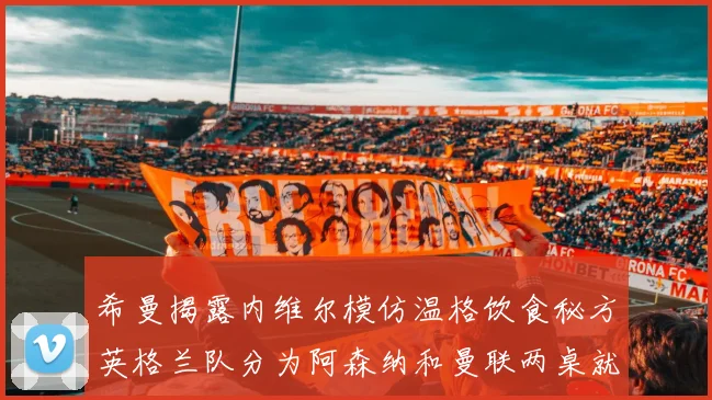 希曼揭露内维尔模仿温格饮食秘方英格兰队分为阿森纳和曼联两桌就餐