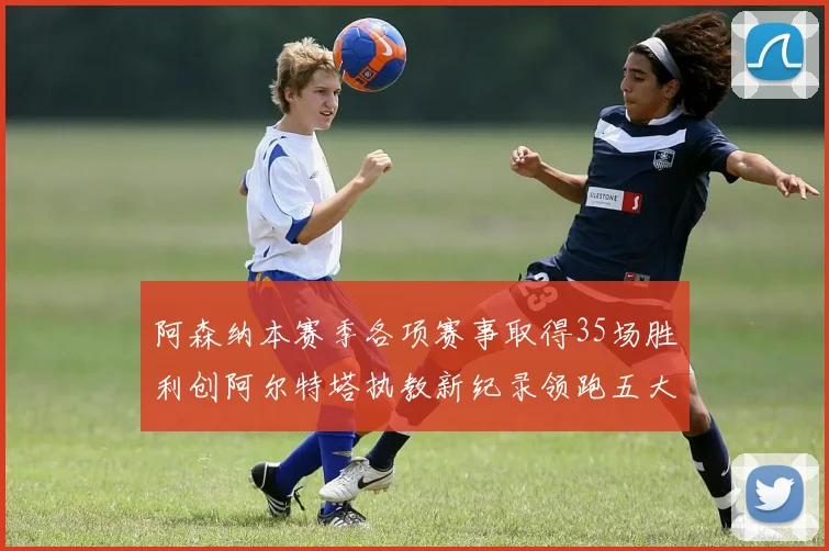 阿森纳本赛季各项赛事取得35场胜利创阿尔特塔执教新纪录领跑五大联赛