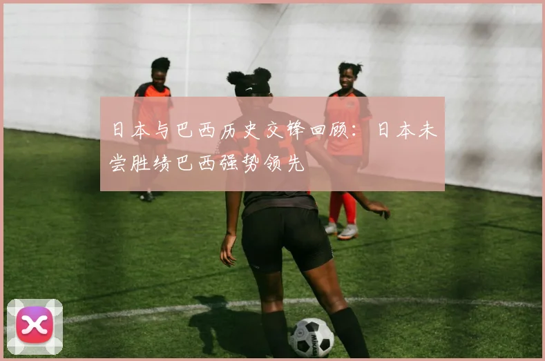 日本与巴西历史交锋回顾：日本未尝胜绩巴西强势领先