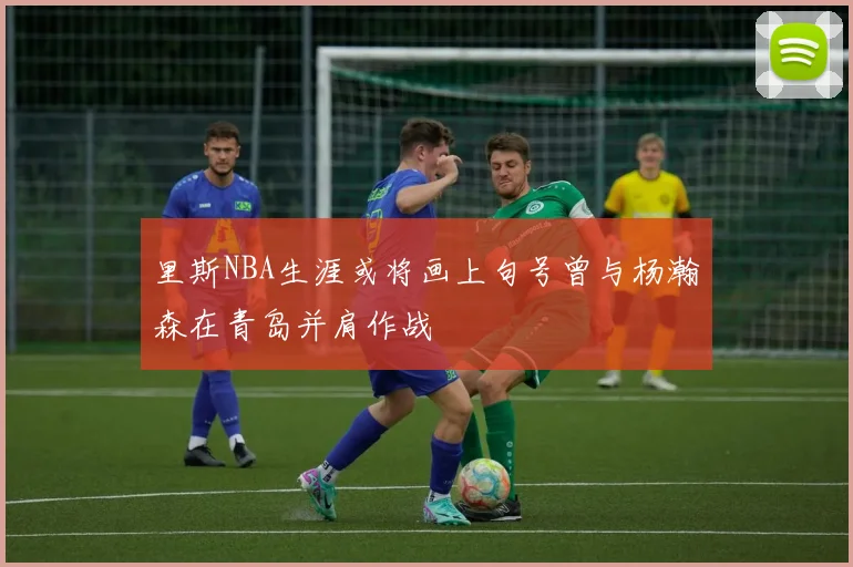 里斯NBA生涯或将画上句号曾与杨瀚森在青岛并肩作战