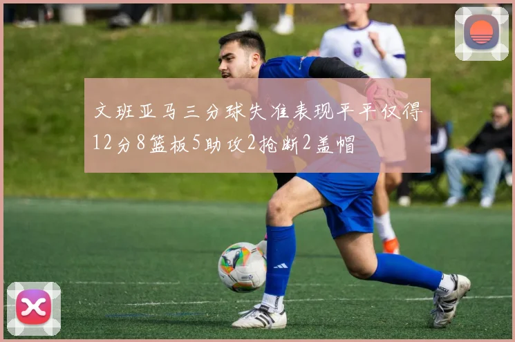 文班亚马三分球失准表现平平仅得12分8篮板5助攻2抢断2盖帽