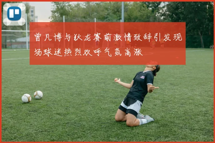 曾凡博与狄龙赛前激情致辞引发现场球迷热烈欢呼气氛高涨