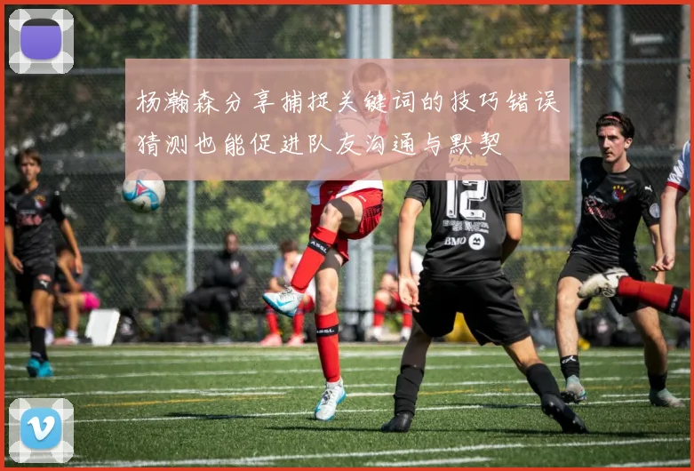 杨瀚森分享捕捉关键词的技巧错误猜测也能促进队友沟通与默契