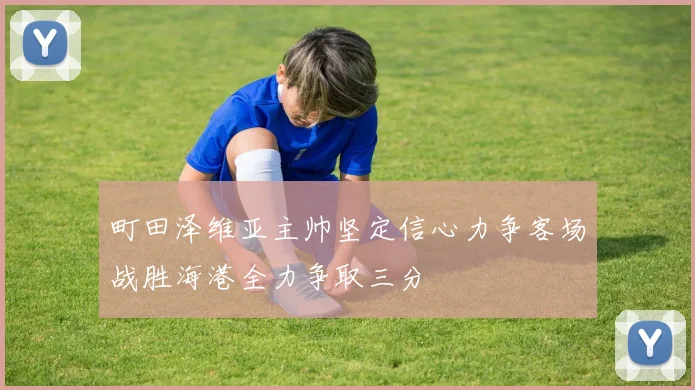 町田泽维亚主帅坚定信心力争客场战胜海港全力争取三分