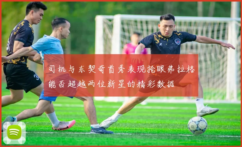 司机与东契奇首秀表现抢眼弗拉格能否超越两位新星的精彩数据