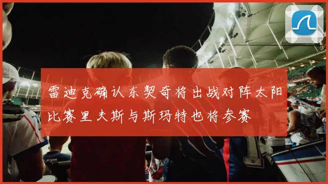 雷迪克确认东契奇将出战对阵太阳比赛里夫斯与斯玛特也将参赛