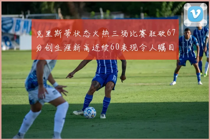 克里斯蒂状态火热三场比赛狂砍67分创生涯新高连续60表现令人瞩目