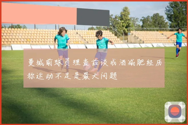 曼城前球员理查兹谈戒酒减肥经历称运动不足是最大问题