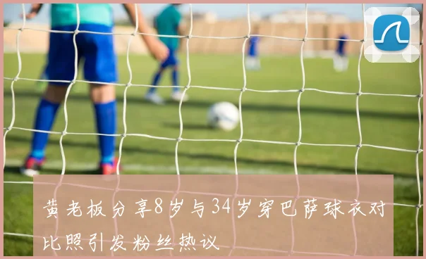 黄老板分享8岁与34岁穿巴萨球衣对比照引发粉丝热议