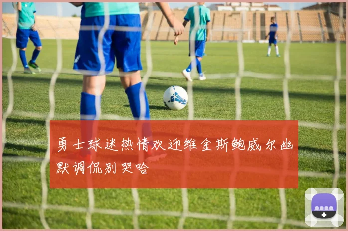 勇士球迷热情欢迎维金斯鲍威尔幽默调侃别哭哈