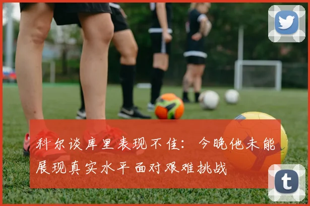 科尔谈库里表现不佳：今晚他未能展现真实水平面对艰难挑战