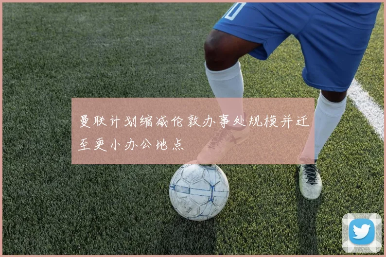 曼联计划缩减伦敦办事处规模并迁至更小办公地点