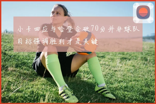 小卡回应与哈登合砍70分并非球队目标强调胜利才是关键