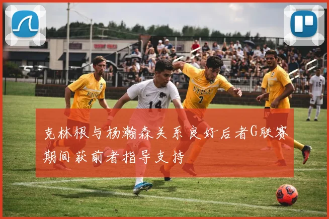 克林根与杨瀚森关系良好后者G联赛期间获前者指导支持