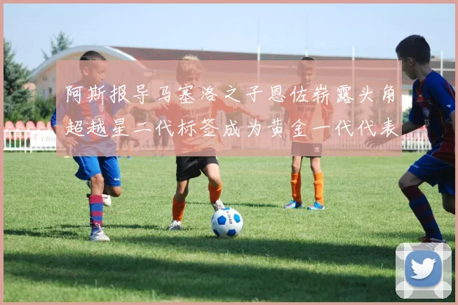 阿斯报导马塞洛之子恩佐崭露头角超越星二代标签成为黄金一代代表