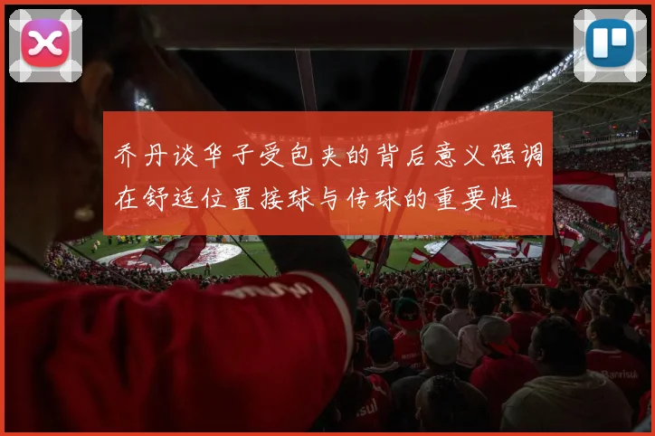 乔丹谈华子受包夹的背后意义强调在舒适位置接球与传球的重要性