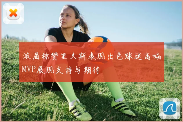 浓眉称赞里夫斯表现出色球迷高喊MVP展现支持与期待