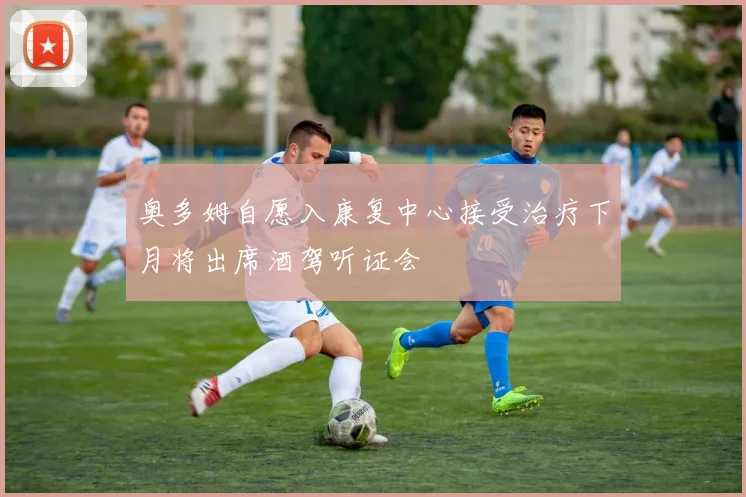 奥多姆自愿入康复中心接受治疗下月将出席酒驾听证会