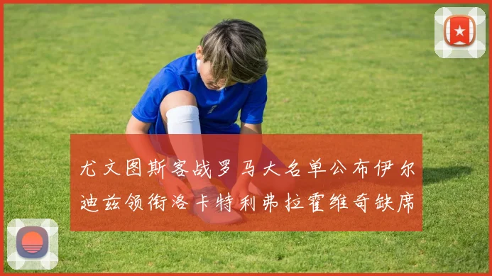 尤文图斯客战罗马大名单公布伊尔迪兹领衔洛卡特利弗拉霍维奇缺席