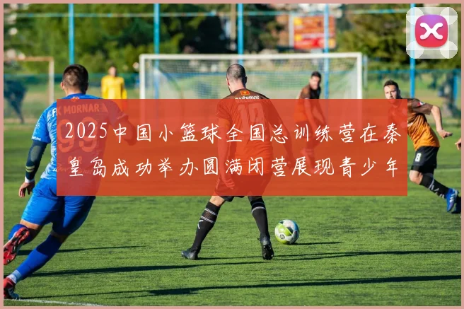 2025中国小篮球全国总训练营在秦皇岛成功举办圆满闭营展现青少年篮球新风貌