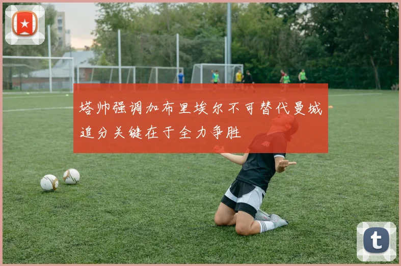 塔帅强调加布里埃尔不可替代曼城追分关键在于全力争胜