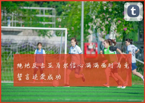 绝地反击亚马尔信心满满面对马竞誓言逆袭成功