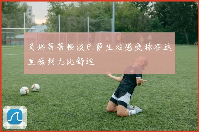 乌姆蒂蒂畅谈巴萨生活感受称在这里感到无比舒适