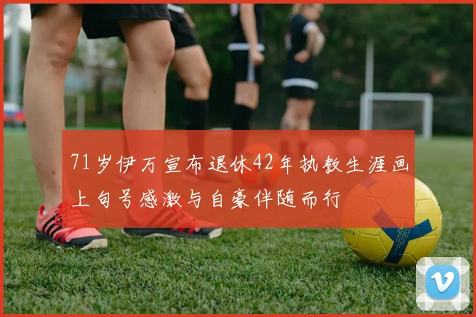 71岁伊万宣布退休42年执教生涯画上句号感激与自豪伴随而行
