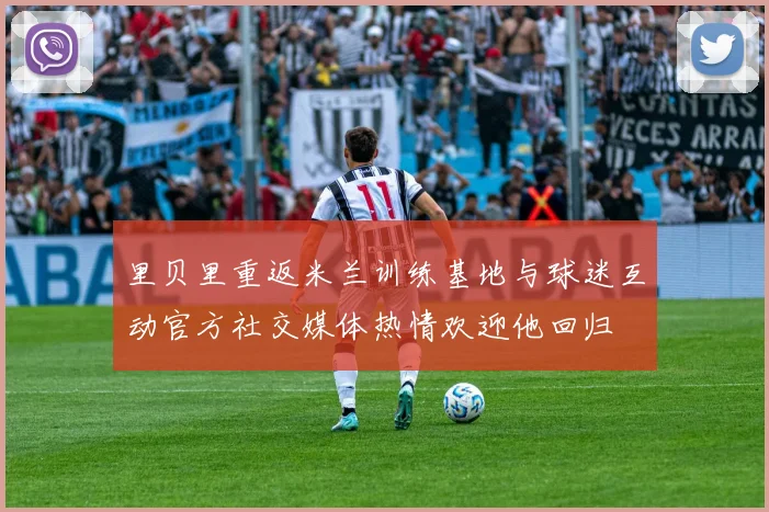 里贝里重返米兰训练基地与球迷互动官方社交媒体热情欢迎他回归